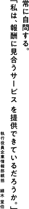 常に自問する。「私は、報酬に見合うサービスを提供できているだろうか。」 企業情報部長：細木 堂伯
